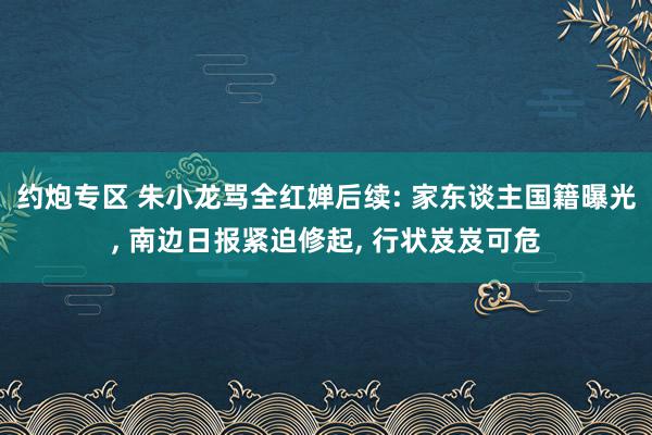 约炮专区 朱小龙骂全红婵后续: 家东谈主国籍曝光, 南边日报紧迫修起, 行状岌岌可危
