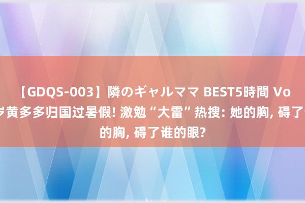 【GDQS-003】隣のギャルママ BEST5時間 Vol.2 18岁黄多多归国过暑假! 激勉“大雷”热搜: 她的胸, 碍了谁的眼?