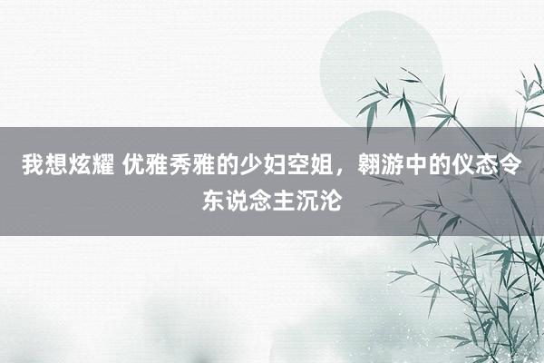 我想炫耀 优雅秀雅的少妇空姐，翱游中的仪态令东说念主沉沦