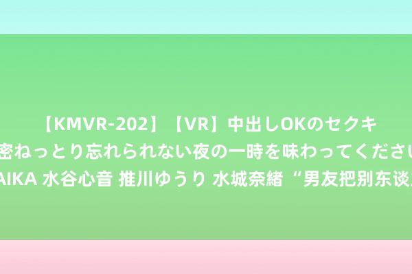 【KMVR-202】【VR】中出しOKのセクキャバにようこそ◆～濃密ねっとり忘れられない夜の一時を味わってくださいね◆～ 波多野結衣 AIKA 水谷心音 推川ゆうり 水城奈緒 “男友把别东谈主搞怀胎，找我要钱……”，安徽两名学生诬捏脚本被经管