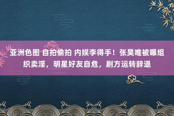 亚洲色图 自拍偷拍 内娱李得手！张昊唯被曝组织卖淫，明星好友自危，剧方运转辞退