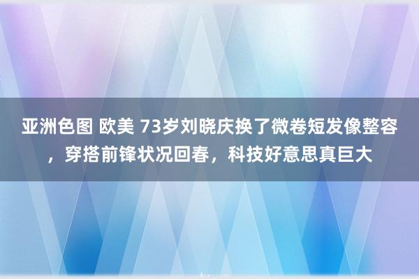亚洲色图 欧美 73岁刘晓庆换了微卷短发像整容，穿搭前锋状况回春，科技好意思真巨大