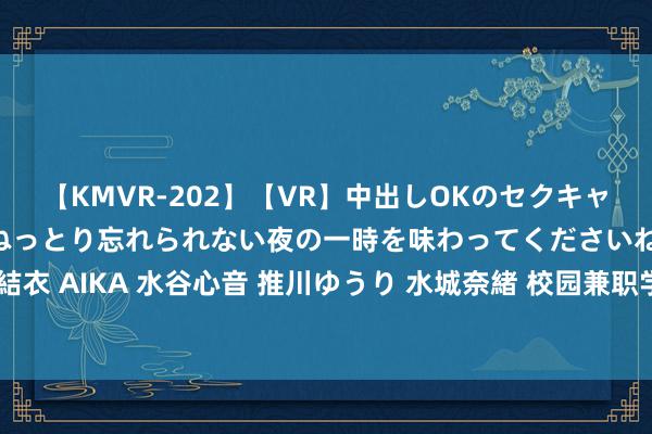 【KMVR-202】【VR】中出しOKのセクキャバにようこそ◆～濃密ねっとり忘れられない夜の一時を味わってくださいね◆～ 波多野結衣 AIKA 水谷心音 推川ゆうり 水城奈緒 校园兼职学生：赢利还能普及手段，双赢之选