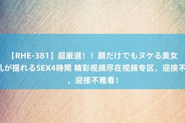 【RHE-381】超厳選！！顔だけでもヌケる美女の巨乳が揺れるSEX4時間 精彩视频尽在视频专区，迎接不雅看！