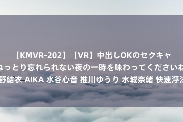 【KMVR-202】【VR】中出しOKのセクキャバにようこそ◆～濃密ねっとり忘れられない夜の一時を味わってくださいね◆～ 波多野結衣 AIKA 水谷心音 推川ゆうり 水城奈緒 快速浮浅！隔邻上门就业，处罚您的纷扰