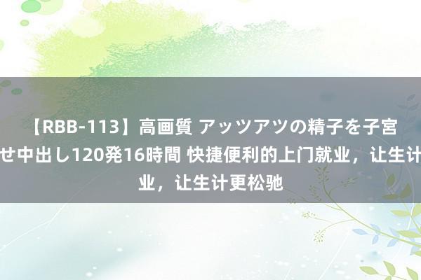 【RBB-113】高画質 アッツアツの精子を子宮に孕ませ中出し120発16時間 快捷便利的上门就业，让生计更松驰