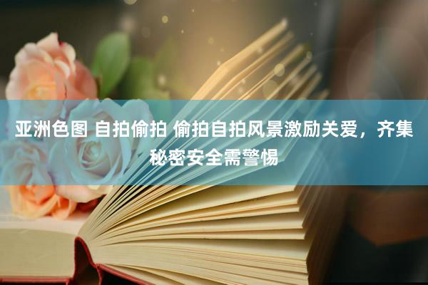 亚洲色图 自拍偷拍 偷拍自拍风景激励关爱，齐集秘密安全需警惕
