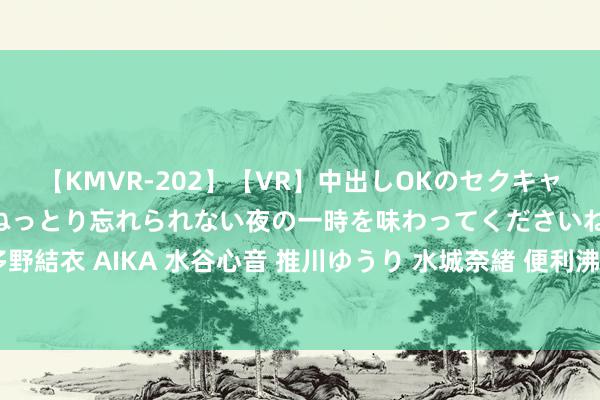 【KMVR-202】【VR】中出しOKのセクキャバにようこそ◆～濃密ねっとり忘れられない夜の一時を味わってくださいね◆～ 波多野結衣 AIKA 水谷心音 推川ゆうり 水城奈緒 便利沸腾！近邻上门办事让糊口更浅陋