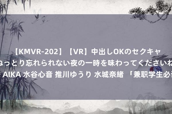 【KMVR-202】【VR】中出しOKのセクキャバにようこそ◆～濃密ねっとり忘れられない夜の一時を味わってくださいね◆～ 波多野結衣 AIKA 水谷心音 推川ゆうり 水城奈緒 「兼职学生必读：提高恶果，终了职责学习两不误！」