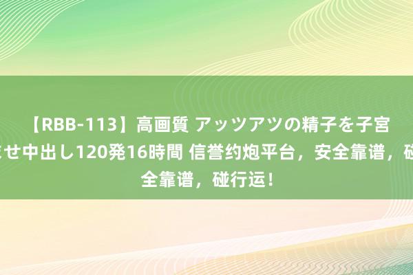 【RBB-113】高画質 アッツアツの精子を子宮に孕ませ中出し120発16時間 信誉约炮平台，安全靠谱，碰行运！