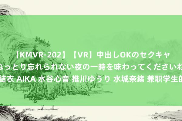 【KMVR-202】【VR】中出しOKのセクキャバにようこそ◆～濃密ねっとり忘れられない夜の一時を味わってくださいね◆～ 波多野結衣 AIKA 水谷心音 推川ゆうり 水城奈緒 兼职学生的最好遴荐：生动办事，挣钱兼修身