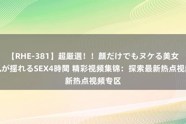 【RHE-381】超厳選！！顔だけでもヌケる美女の巨乳が揺れるSEX4時間 精彩视频集锦：探索最新热点视频专区