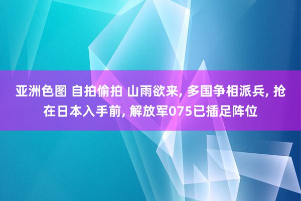 亚洲色图 自拍偷拍 山雨欲来, 多国争相派兵, 抢在日本入手前, 解放军075已插足阵位