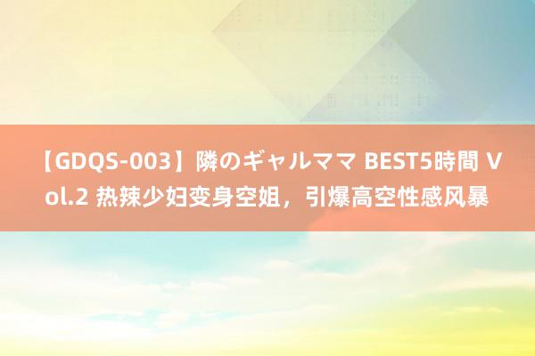 【GDQS-003】隣のギャルママ BEST5時間 Vol.2 热辣少妇变身空姐，引爆高空性感风暴