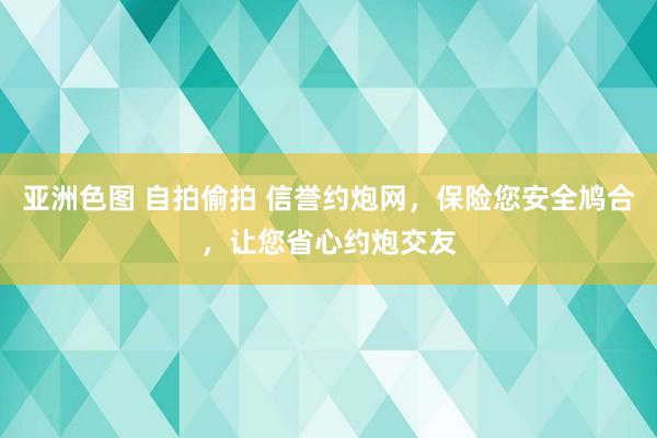 亚洲色图 自拍偷拍 信誉约炮网，保险您安全鸠合，让您省心约炮交友