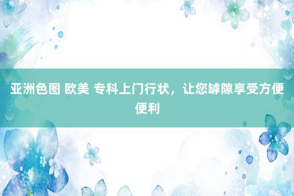 亚洲色图 欧美 专科上门行状，让您罅隙享受方便便利