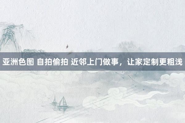 亚洲色图 自拍偷拍 近邻上门做事，让家定制更粗浅