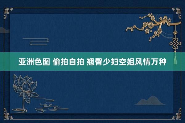 亚洲色图 偷拍自拍 翘臀少妇空姐风情万种