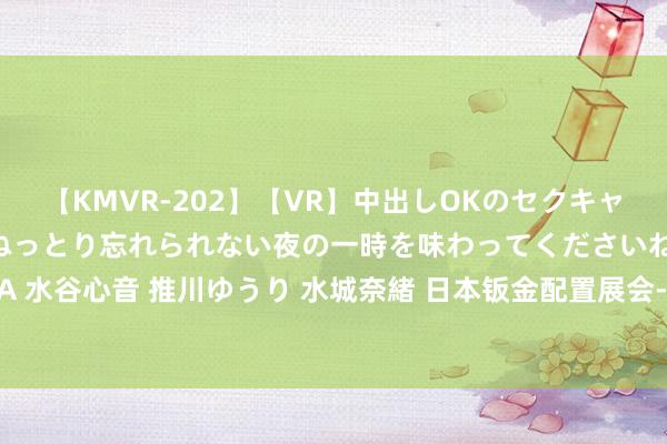 【KMVR-202】【VR】中出しOKのセクキャバにようこそ◆～濃密ねっとり忘れられない夜の一時を味わってくださいね◆～ 波多野結衣 AIKA 水谷心音 推川ゆうり 水城奈緒 日本钣金配置展会-2025日本钣金加工冲压配置博览会MF-TOKYO