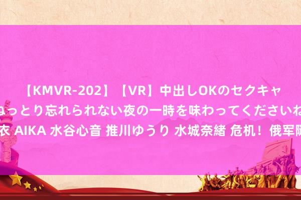 【KMVR-202】【VR】中出しOKのセクキャバにようこそ◆～濃密ねっとり忘れられない夜の一時を味わってくださいね◆～ 波多野結衣 AIKA 水谷心音 推川ゆうり 水城奈緒 危机！俄军隧说念奇袭！捷尔任斯克防地突陷危机
