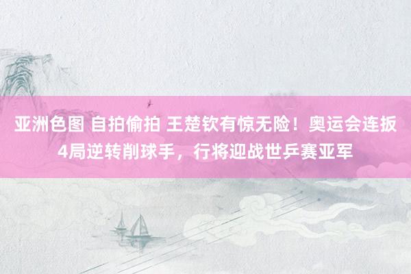 亚洲色图 自拍偷拍 王楚钦有惊无险！奥运会连扳4局逆转削球手，行将迎战世乒赛亚军