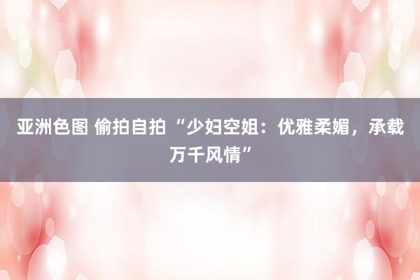 亚洲色图 偷拍自拍 “少妇空姐：优雅柔媚，承载万千风情”