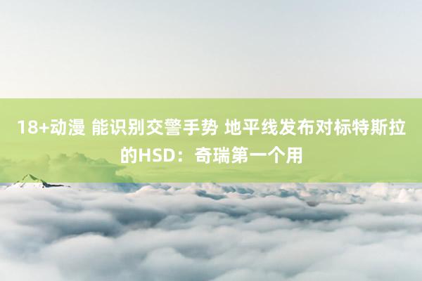 18+动漫 能识别交警手势 地平线发布对标特斯拉的HSD：奇瑞第一个用