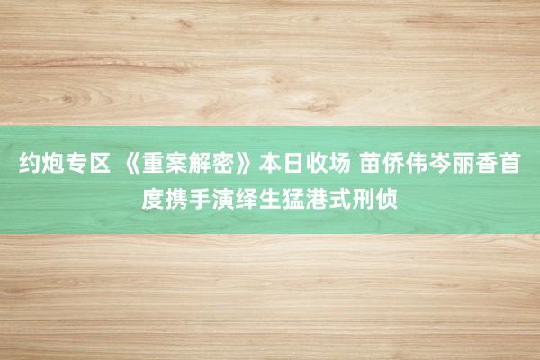 约炮专区 《重案解密》本日收场 苗侨伟岑丽香首度携手演绎生猛港式刑侦