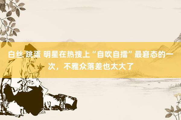 白丝 跳蛋 明星在热搜上“自吹自擂”最窘态的一次，不雅众落差也太大了