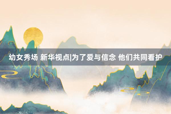幼女秀场 新华视点|为了爱与信念 他们共同看护