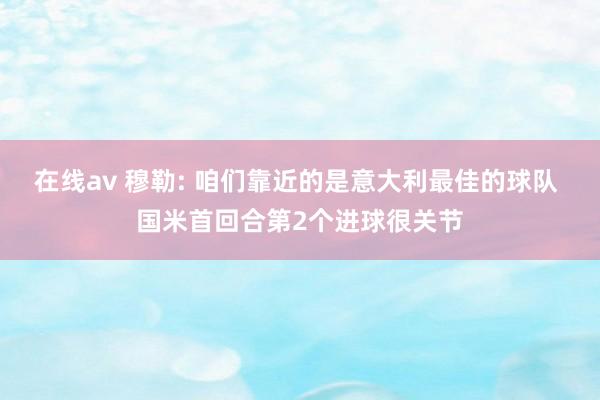在线av 穆勒: 咱们靠近的是意大利最佳的球队 国米首回合第2个进球很关节