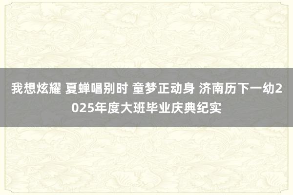 我想炫耀 夏蝉唱别时 童梦正动身 济南历下一幼2025年度大班毕业庆典纪实