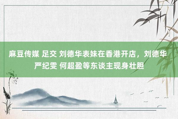 麻豆传媒 足交 刘德华表妹在香港开店，刘德华 严纪雯 何超盈等东谈主现身壮胆